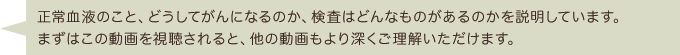 正常血液のこと、どうしてがんになるのか、検査はどんなものがあるのかを説明しています。まずはこの動画を視聴されると、他の動画もより深くご理解いただけます。