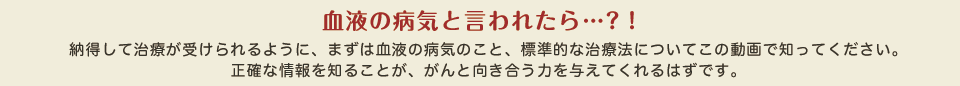 血液の病気と言われたら…?！納得して治療が受けられるように、まずは血液の病気のこと、標準的な治療法についてこの動画で知ってください。正確な情報を知ることが、がんと向き合う力を与えてくれるはずです。