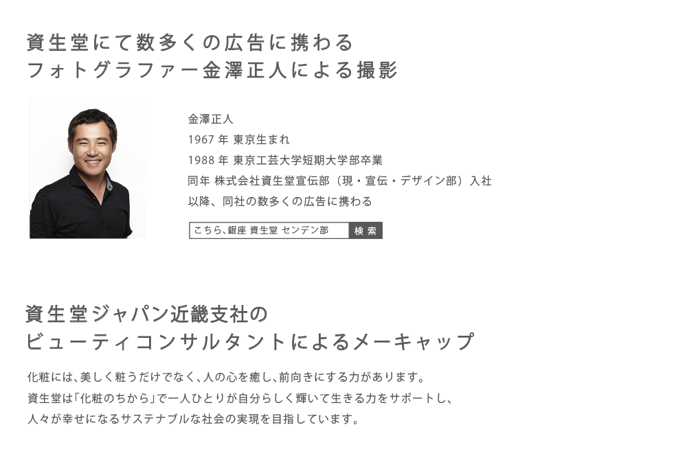 資生堂にて数多くの広告に携わるフォトグラファー金澤 正人〜化粧には、美しく粧うだけでなく、人の心を癒やし、前向きにする力があります。資生堂は「化粧のちから」で一人ひとりが自分らしく輝いて生きる力をサポートし、人々が幸せになるサステナブルな社会の実現を目指しています。