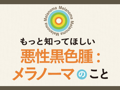 もっと知ってほしい悪性黒色腫：メラノーマのこと